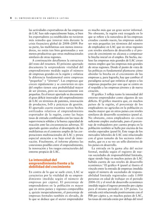 4  

E l E m p r e n d i m i e n t o e n A m é r i c a La t i n a	

las actividades exportadoras de las empresas
de LAC han sido especialmente bajas, si bien
los exportadores ya establecidos no tuvieron
más remedio que innovar más durante la
crisis financiera global de 2008–2009. Por
su parte, las multilatinas son menos innovadoras, no están tan bien gestionadas y son
menos productivas que otras multinacionales
similares de otras regiones.
A continuación detallamos la estructura
del resto del resumen. El próximo apartado
documenta la sorprendente vitalidad del
emprendimiento medido según el número
de empresas grandes en la región y enfatiza
la diferencia fundamental entre empresas
“pequeñas” y “jóvenes”. Las empresas que
crecen rápidamente y se convierten en ejes
del empleo tienen una probabilidad mayor
de ser jóvenes, pero no necesariamente son
pequeñas. En el tercer apartado se documenta
el gran déficit innovador del emprendimiento
de LAC en términos de patentes, innovación
de productos, I+D y prácticas de gestión.
El apartado cuarto examina varios hechos
estilizados relativos al emprendimiento
exportador de la región, como las bajas
tasas de entrada combinadas con las tasas de
supervivencia sólidas y la buena capacidad de
reacción ante las circunstancias adversas. El
apartado quinto analiza el desempeño de las
multilatinas en el contexto amplio de las corporaciones multinacionales de LAC y presta
especial atención a su bajo nivel de innovación. Finalmente, el informe plantea las
conexiones posibles entre el emprendimiento,
la innovación y los rasgos estructurales del
entorno propicio de LAC.

La intensidad del
emprendimiento frente a la
debilidad del crecimiento
En contra de lo que se suele creer, LAC se
caracteriza por la vitalidad de su emprendimiento (medida según el número de
empresas per cápita). El porcentaje de
emprendedores en la población es mayor
que en otros países y regiones comparables
y, quizás inesperadamente, el porcentaje de
empresas formales también es elevado, de
lo que se deduce que el sector emprendedor

es mucho más que un gran sector informal.
No obstante, la región está rezagada en lo
que se refiere a la naturaleza de las empresas
creadas: cuando nacen, las empresas suelen
ser más pequeñas (en términos del número
de empleados) en LAC que en otras regiones
con niveles similares de desarrollo y el proceso de crecimiento no alcanza a compensar
la brecha inicial en el empleo. De hecho, incluso las empresas más grandes de LAC crean
menos empleo que las empresas más grandes
de otras regiones. Desde el punto de vista de
las políticas es fundamental plantearse cómo
abordar la brecha en el crecimiento de las
empresas y, para lograrlo, hay que cambiar el
paradigma actual que enfatiza el apoyo a las
empresas pequeñas por uno que se centre en
el respaldo a las empresas jóvenes y de nueva
creación.
El gráfico 3 refleja tanto la intensidad del
entorno emprendedor como algunos de sus
déficits. El gráfico muestra que, en muchos
países de la región, el porcentaje de los
empleadores no agrícolas en la población es
mucho mayor que en otros países con niveles
similares de desarrollo económico (panel a).
No obstante, estos empleadores no crean
suficiente empleo asalariado, pues el porcentaje de trabajadores por cuenta propia en la
población también se halla por encima de los
niveles esperados (panel b). Este rasgo de los
mercados laborales de LAC está relacionado
con el gran tamaño de los sectores informales, que es a su vez un sello distintivo de
los países en desarrollo.
La entrada en la gama alta del sector
formal, medida según el registro de nuevas sociedades de responsabilidad limitada,
sigue siendo baja en muchos países de LAC
habida cuenta de sus niveles de desarrollo
económico. 3 El gráfico 4 (panel a) ilustra el
vínculo entre la entrada de empresas (medida
según el número de sociedades de responsabilidad limitada registradas cada 1.000
personas en edad de trabajar en el periodo
2004–11) y el nivel de desarrollo económico
(medido según el ingreso promedio per cápita
para el mismo periodo) en 129 países. La
entrada está relacionada positivamente con el
PIB per cápita y, en muchos países de LAC,
las tasas de entrada están por debajo del nivel

 