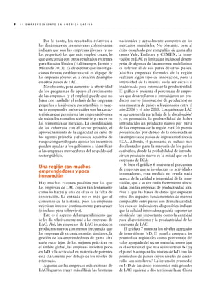 8  

E l E m p r e n d i m i e n t o e n A m é r i c a La t i n a	

Por lo tanto, los resultados relativos a
las dinámicas de las empresas colombianas
indican que son las empresas jóvenes (y no
las pequeñas) las que más empleo crean, lo
que concuerda con otros resultados recientes
para Estados Unidos (Haltiwanger, Jarmin y
Miranda 2013). Es de esperar que investigaciones futuras establezcan cuál es el papel de
las empresas jóvenes en la creación de empleo
en otros países de LAC.
No obstante, para aumentar la efectividad
de los programas de apoyo al crecimiento
de las empresas (y el empleo) puede que no
baste con trasladar el énfasis de las empresas
pequeñas a las jóvenes, pues también es necesario comprender mejor cuáles son las características que permiten a las empresas jóvenes
de todos los tamaños sobrevivir y crecer en
las economías de mercado. La coordinación
de los esfuerzos con el sector privado, el
aprovechamiento de la capacidad de criba de
los agentes privados y el uso de acuerdos de
riesgo compartido para ajustar los incentivos
pueden ayudar a los gobiernos a identificar
a las empresas merecedoras del respaldo del
sector público.

Una región con muchos
emprendedores y poca
innovación
Hay muchas razones posibles por las que
las empresas de LAC crecen tan lentamente
como lo hacen y una de ellas es la falta de
innovación. La entrada no es más que el
comienzo de la historia, pues las empresas
necesitan innovar continuamente para crecer
(o incluso para sobrevivir).
Este es el aspecto del emprendimiento que
se les da relativamente mal a las empresas de
LAC. Así, las empresas de LAC introducen
productos nuevos con menos frecuencia que
las empresas de otras economías similares, la
gestión de los emprendedores de gama alta
suele estar lejos de las mejores prácticas en
el ámbito global, las empresas invierten poco
en I+D y la actividad en materia de patentes
está claramente por debajo de los niveles de
referencia.
Algunas de las empresas más exitosas de
LAC lograron crecer más allá de las fronteras

nacionales y actualmente compiten en los
mercados mundiales. No obstante, pese al
éxito cosechado por compañías de gama alta
como Vale, Embraer y CEMEX, la innovación en LAC es limitada e incluso el desempeño de algunas de las enormes multilatinas
es inferior al de sus pares de otros países.
Muchas empresas formales de la región
realizan algún tipo de innovación, pero la
intensidad de la misma suele ser escasa o
inadecuada para estimular la productividad.
El gráfico 6 presenta el porcentaje de empresas que desarrollaron o introdujeron un producto nuevo (innovación de productos) en
una muestra de países seleccionados entre el
año 2006 y el año 2010. Los países de LAC
se agrupan en la parte baja de la distribución6
y, en promedio, la probabilidad de haber
introducido un producto nuevo por parte
de las empresas de la región está 20 puntos
porcentuales por debajo de la observada en
las empresas de países de ingreso mediano de
ECA. Además, el panorama es incluso más
desalentador para la mayoría de los países
caribeños, donde la probabilidad de introducir un producto nuevo es la mitad que en las
empresas de ECA.
Si bien el gráfico 6 muestra el porcentaje
de empresas que se involucran en actividades
innovadoras, esta medida no revela nada
acerca de la calidad e intensidad de la innovación, que a su vez están fuertemente vinculadas con las empresas de productividad alta.
Pese a que las bases de datos que exploran
estos dos aspectos fundamentales de manera
comparable entre países son de mala calidad,
los escasos indicadores disponibles indican
que la calidad innovadora podría suponer un
obstáculo tan importante como la cantidad
para el crecimiento y la productividad de las
empresas de LAC.
El gráfico 7 muestra los niveles agregados
de inversión en I+D. El panel a compara los
promedios regionales como porcentaje del
valor agregado del sector manufacturero (que
es el sector en el que más se invierte en I+D) y
el panel b compara los niveles de I+D con los
promedios de países cuyos niveles de desarrollo son similares.7 La inversión promedio
en I+D de las cinco economías más grandes
de LAC equivale a dos tercios de la de China

 