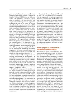 Re s u m e n   
11

personas recibidas por inventores de distintos
países de la Oficina de Patentes y Marcas de
Estados Unidos (USPTO, por sus siglas en
inglés, U.S. Patent and Trademark Office)
entre el año 2006 y el año 2010. No hay
ningún país de LAC cuyo número de patentes
se acerque al nivel de los países de ingreso
alto; además, la mayoría de los países de LAC
obtuvieron menos patentes que sus pares de
ingreso mediano. Brasil, por ejemplo, registró solo 5 patentes por millón de personas
entre el año 2006 y el 2010, la mitad de la
cifra per cápita de China (10) y algo menos
de un cuarto del nivel per cápita de Bulgaria
(22). No cabe duda de que parte de estas diferencias se debe al menor nivel de desarrollo
económico y de exportaciones a Estados
Unidos (lo que reduce los incentivos a solicitar patentes a la USPTO). Sin embargo, incluso después de tener en cuenta el efecto del
ingreso per cápita, el tamaño poblacional y
el nivel de las exportaciones a Estados Unidos, la intensidad de la actividad en materia
de patentes de la mayoría de los países de
la región, incluido Brasil, sigue estando por
debajo del nivel de referencia (gráfico 8).
La inversión en I+D y las patentes son
medidas aproximadas de la intensidad y la
calidad de la innovación, pues únicamente
revelan de manera indirecta cuál es el desempeño de las empresas en el ámbito innovador.
La calidad de las prácticas de gestión es una
dimensión adicional que se puede evaluar de
acuerdo con la metodología desarrollada por
Bloom y Van Reenen (2007).
El gráfico 9 compara varios ámbitos de
las prácticas de gestión entre un grupo de
países de LAC, de ingreso alto, China e India
(en concreto, se comparan con LAC aquellos países en los que se realizaron encuestas
sobre gestión empresarial). Con la excepción
de México, los países de LAC si sitúan en la
parte baja de la distribución y sus prácticas
de gestión se parecen más a las de las empresas chinas e indias que a las de los países
de ingreso alto. Dado que las empresas de
LAC se enfrentan a mayores costes laborales
que las empresas de China e India, la mala
gestión les supone una desventaja competitiva
más severa.

Parte de la “brecha de gestión” de LAC
se debe a las características de las empresas.
Así, las empresas de los países de ingreso alto
tienen un porcentaje más alto de trabajadores
con estudios universitarios, son más grandes,
y tienen una probabilidad mayor de ser multinacionales que las empresas de LAC. No
obstante, estas características empresariales
explican como mucho un tercio de la brecha
de gestión entre la empresa mediana de LAC
y de Estados Unidos. Es probable que parte
de los dos tercios restantes de la brecha se
deban a la formación y las habilidades de los
gerentes y emprendedores de LAC, pero también es de esperar que factores externos a las
empresas, como el entorno comercial y otras
características de los países, contribuyan
a explicar el déficit de la región en materia
de prácticas de gestión y, por tanto, en innovación de procesos.

Pocas empresas entran en los
mercados de exportación
Puede decirse que el acceso a nuevos mercados a través del comercio es un síntoma
destacado del emprendimiento transformador. En los mercados de exportación solo
prosperan las empresas con mejor desempeño,
mientras que las empresas con rentas elevadas
quedan excluidas. De hecho, la mayoría de
las empresas que entran en los mercados de
exportación no sobreviven más de un año.
Este informe documenta una serie de
hechos estilizados que caracterizan a las
empresas exportadoras de LAC. En concreto,
aunque las tasas de entrada en actividades
exportadoras siguen siendo significativamente menores que las de otros países comparables (más pobres), las tasas de supervivencia
de las pocas empresas que tratan de exportar suelen alcanzar o superar ligeramente
los niveles de referencia. Además, el análisis
de la contracción de la demanda extranjera
durante los años 2008–09 sugiere que los
emprendedores exportadores reaccionan bien
ante la presión: frente a la crisis, abrieron
con destreza nuevas empresas exportadoras,
desarrollaron nuevos productos de exportación y, así, penetraron en nuevos mercados

 