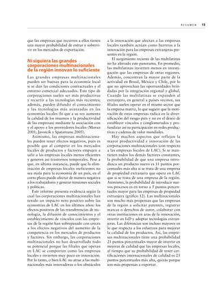 Re s u m e n   
15

que las empresas que recurren a ellos tienen
una mayor probabilidad de entrar y sobrevivir en los mercados de exportación.

Ni siquiera las grandes
corporaciones multinacionales
de la región innovan lo suficiente
Las grandes empresas multinacionales
pueden ser buenas para la economía local
si se dan las condiciones contractuales y el
entorno comercial adecuados. Este tipo de
corporaciones suelen ser más productivas
y recurrir a las tecnologías más recientes;
además, pueden difundir el conocimiento
y las tecnologías más avanzadas en las
economías locales (lo que a su vez aumenta
la calidad de los insumos y la productividad
de las empresas) mediante la asociación con
y el apoyo a los proveedores locales (Moran
2001; Javorcik y Spatareanu 2005).
Asimismo, las empresas multinacionales pueden tener efectos negativos, pues es
posible que al competir en los mercados
locales de productos y factores empujen a
salir a las empresas locales menos eficientes
y generen así trastornos temporales. Pese a
que, en última instancia, puede que la eliminación de empresas locales ineficientes no
sea mala para la economía de un país, en el
corto plazo puede afectar de manera negativa
a los trabajadores y generar tensiones sociales
y políticas.
Este informe presenta evidencia según la
cual las corporaciones multinacionales han
tenido un impacto neto positivo sobre las
economías de LAC en los últimos años: los
efectos positivos de las transferencias de tecnología, la difusión de conocimientos y el
establecimiento de vínculos con las empresas de la región han sobrepasado con creces
a los efectos negativos del aumento de la
competencia en los mercados de productos
y factores. Sin embargo, las corporaciones
multinacionales no han desarrollado todo
su potencial porque las filiales que operan
en LAC se comportan como las empresas
locales e invierten muy poco en innovación.
Por lo tanto, o bien LAC no atrae a las multinacionales más innovadoras o los obstáculos

a la innovación que afectan a las empresas
locales también actúan como barreras a la
innovación para las empresas extranjeras presentes en la región.
El surgimiento reciente de las multilatinas
no ha alterado este panorama. En promedio,
las multilatinas invierten menos en investigación que las empresas de otras regiones.
Además, concentran la mayor parte de la
actividad en Brasil, México y Chile, por lo
que no aprovechan las oportunidades brindadas por la integración regional y global.
Cuando las multilatinas se expanden al
extranjero, en general a países vecinos, sus
filiales suelen operar en el mismo sector que
la empresa matriz, lo que sugiere que la motivación de estas empresas radica en la diversificación del riesgo-país y no en el deseo de
establecer vínculos y conglomerados y profundizar así su participación en redes productivas y cadenas de valor mundiales.
Hay muchos aspectos que reflejan la
mayor productividad e innovación de las
corporaciones multinacionales (con respecto
a las empresas locales de LAC). Si se mantienen todos los demás factores constantes,
la probabilidad de que una empresa introduzca un producto nuevo es 11 puntos porcentuales más alta si se trata de una empresa
de propiedad extranjera que opera en LAC
que si se trata de una empresa de la región.
Asimismo, la probabilidad de introducir nuevos procesos es en torno a 5 puntos porcentuales mayor para las empresas de propiedad
extranjera (gráfico 12). Las multinacionales
son mucho más propensas que las empresas
de la región a solicitar patentes, registrar
marcas o derechos de autor, colaborar con
otras instituciones en aras de la innovación,
invertir en I+D y adoptar tecnologías extranjeras. Las diferencias son incluso mayores en
lo que respecta a los esfuerzos para mejorar
la calidad de los productos. Así, las empresas multinacionales tiene una probabilidad
21 puntos porcentuales mayor de invertir en
mejoras de calidad que las empresas locales,
al tiempo que su probabilidad de tener certificaciones internacionales de calidad es 25
puntos porcentuales más alta, quizás porque
son más propensas a exportar.

 