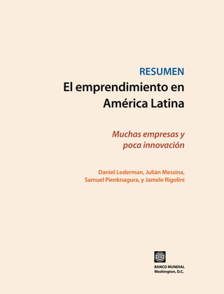 E l e m p r e n d i m i e n t o e n A m é r i c a La t i n a  

RESUMEN

El emprendimiento en
América Latina
Muchas empresas y
poca innovación
Daniel Lederman, Julián Messina,
Samuel Pienknagura, y Jamele Rigolini

BANCO MUNDIAL
Washington, D.C.

i

 