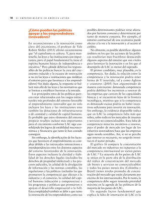 18  

E l E m p r e n d i m i e n t o e n A m é r i c a La t i n a	

¿Cómo pueden las políticas
apoyar a los emprendedores
innovadores?
En reconocimiento a la innovación como
clave del crecimiento, el profesor de Yale
Robert Shiller (2013) afirmó recientemente
que “el capitalismo es cultura. Y, para mantenerlo, las leyes y las instituciones son importantes, pero el papel fundamental lo tiene el
espíritu humano básico de independencia e
iniciativa.” Pero ¿dónde deberían los responsables de las políticas buscar la cura del crecimiento reducido y la escasez de innovación
si no en las leyes e instituciones que moldean
el entorno para que favorezca a los emprendedores? Sin duda alguna, la respuesta se hallará más allá de las leyes y las normativas que
se limitan a establecer barreras a la entrada.
Los principales retos de las políticas parecen estar relacionados con los rasgos estructurales más profundos del entorno favorable
al emprendimiento innovador que no solo
incluyen las leyes y las instituciones sino
también las dotaciones de infraestructuras
o de cantidad y calidad de capital humano.
Es probable que estos elementos del entorno
propicio resulten incluso más importantes
para el crecimiento conforme LAC siga consolidando los logros de estabilidad macroeconómica y financiera que tanto le han costado
conseguir.
Sin embargo, la identificación de los factores que favorecen el emprendimiento es compleja debido a las intrincadas interacciones e
interdependencias entre los distintos aspectos
del entorno favorecedor de la innovación.
Estos aspectos incluyen la claridad y fiabilidad de los derechos legales (incluidos los
derechos de propiedad intelectual) y los procesos judiciales, la calidad de la divulgación
de información y las normas contables, las
regulaciones y las políticas (incluidas las que
promueven la competencia) que afectan a la
industria y el comercio, la calidad del capital humano (educación y competencias) y
los programas y políticas que promueven o
apoyan el desarrollo empresarial o la I+D.
Esta complejidad también se debe a que tanto
la innovación de los emprendedores como sus

posibles determinantes podrían verse afectados por factores comunes y determinarse por
tanto de manera conjunta. Por ejemplo, el
entorno contractual de una economía puede
afectar a la vez a la innovación y al acceso al
crédito.
No obstante, es posible identificar algunos
ámbitos en los que las acciones de las políticas resultarían más fructíferas destacando
algunos aspectos del entorno que son vitales
para favorecer la innovación y en los que el
desempeño de LAC es menor del esperado.
El primer candidato, muy plausible, es la
competencia. Sin duda, la relación entre la
competencia y la innovación podría tener
forma de U invertida, tal y como Aghion
y coautores (2005) han argumentado de
manera convincente: demasiada competencia
podría debilitar los incentivos a innovar de
las empresas que carecen de las capacidades
básicas y se encuentran lejos de la frontera
tecnológica, mientras que si la competencia
es demasiado escasa podría no haber incentivos suficientes para invertir en innovación.
Sin embargo, la evidencia disponible indica
que en LAC la competencia falta más que
sobra, sobre todo en los mercados de insumos
y servicios no comercializables. Esta falta de
competencia mina los incentivos a innovar,
pues el poder de mercado (en lugar de los
esfuerzos innovadores) hace que las empresas
sigan siendo rentables. Así, si no se percibe
que innovar es necesario, no surgirán inventos en el sector privado.
El gráfico 16 compara la concentración
del mercado en industrias no expuestas a la
competencia internacional en varios países
de LAC.10 La mayoría de los países de LAC
se sitúan en la parte alta de la distribución
del índice de concentración del mercado
(de bienes y servicios no comercializables)
y todos los países menos dos (Colombia y
Brasil) tienen niveles promedio de concentración del mercado que están claramente por
encima de los internacionales. Por lo tanto, la
competencia debe seguir teniendo prioridad
máxima en la agenda de las políticas de la
mayoría de los países de LAC.
Un segundo factor fundamental que
explica la falta de innovación de LAC es la

 