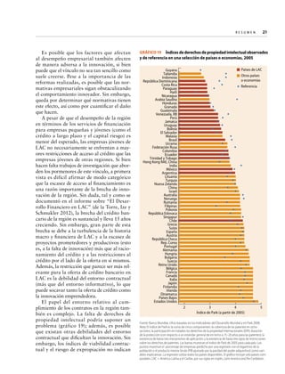 Re s u m e n   
21

Es posible que los factores que afectan
al desempeño empresarial también afecten
de manera adversa a la innovación, si bien
puede que el vínculo no sea tan sencillo como
suele creerse. Pese a la importancia de las
reformas realizadas, es posible que las normativas empresariales sigan obstaculizando
el comportamiento innovador. Sin embargo,
queda por determinar qué normativas tienen
este efecto, así como por cuantificar el daño
que hacen.
A pesar de que el desempeño de la región
en términos de los servicios de financiación
para empresas pequeñas y jóvenes (como el
crédito a largo plazo y el capital riesgo) es
menor del esperado, las empresas jóvenes de
LAC no necesariamente se enfrentan a mayores restricciones de acceso al crédito que las
empresas jóvenes de otras regiones. Si bien
hacen falta trabajos de investigación que aborden los pormenores de este vínculo, a primera
vista es difícil afirmar de modo categórico
que la escasez de acceso al financiamiento es
una razón importante de la brecha de innovación de la región. Sin duda, tal y como se
documentó en el informe sobre “El Desarrollo Financiero en LAC” (de la Torre, Ize y
Schmukler 2012), la brecha del crédito bancario de la región es sustancial y lleva 15 años
creciendo. Sin embargo, gran parte de esta
brecha se debe a la turbulencia de la historia
macro y financiera de LAC y a la escasez de
proyectos prometedores y productivos (esto
es, a la falta de innovación) más que al racionamiento del crédito y a las restricciones al
crédito por el lado de la oferta en sí mismos.
Además, la restricción que parece ser más relevante para la oferta de crédito bancario en
LAC es la debilidad del entorno contractual
(más que del entorno informativo), lo que
puede socavar tanto la oferta de crédito como
la innovación emprendedora.
El papel del entorno relativo al cumplimiento de los contratos en la región también es complejo. La falta de derechos de
propiedad intelectual podría suponer un
problema (gráfico 19); además, es posible
que existan otras debilidades del entorno
contractual que dificultan la innovación. Sin
embargo, los índices de viabilidad contractual y el riesgo de expropiación no indican

GRÁFICO 19  Índices de derechos de propiedad intelectual observados
y de referencia en una selección de países o economías, 2005
Países de LAC
Otros países
o economías

Guyana
Tailandia
Indonesia
República Dominicana
Costa Rica
Paraguay
Haití
Nicaragua
Arabia Saudita
Honduras
Granada
Guatemala
Venezuela, RB
Perú
Jamaica
Uruguay
Bolivia
El Salvador
Malasia
Brasil
Ucrania
Federación Rusa
Colombia
Ecuador
Trinidad y Tobago
Hong Kong RAE, China
India
México
Argentina
Lituania
Turquía
Nueva Zelanda
China
Israel
Australia
Noruega
Rumanía
Filipinas
Polonia
República Eslovaca
Singapur
Chile
Grecia
Suiza
España
Austria
República Checa
Rep. Corea
Portugal
Alemania
Hungría
Bulgaria
Suecia
Reino Unido
Bélgica
Francia
Canadá
Italia
Japón
Finlandia
Irlanda
Dinamarca
Países Bajos
Estados Unidos

Referencia

2

3
4
Índice de Park (a partir de 2005)

5

Fuente: Banco Mundial, cifras basadas en los Indicadores del Desarrollo Mundial y en Park 2008.
Nota: El índice de Park es la suma de cinco componentes: la cobertura de las patentes en ocho
sectores; la participación en tratados los derechos de la propiedad internacionales (DPI); duración
de la protección (con respecto a un estándar general de en torno a 15–20 años para las patentes); la
existencia de hasta tres mecanismos de aplicación; y la existencia de hasta tres tipos de restricciones
sobre los derechos de patentes. Las barras muestran el índice de Park de 2005 para cada país. Los
puntos muestran el porcentaje de empresas predicho por una regresión con el logaritmo de la
población y el producto interior bruto (PIB ajustado por la paridad del poder adquisitivo) como variables explicativas. La regresión utiliza todos los países disponibles. El gráfico incluye solo países comparables. LAC = América Latina y el Caribe, por sus siglas en inglés, Latin America and the Caribbean.

 