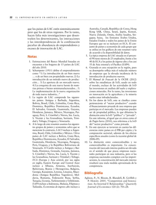 22  

E l E m p r e n d i m i e n t o e n A m é r i c a La t i n a	

que los países de LAC estén sistemáticamente
peor que los de otras regiones. Por lo tanto,
hacen falta más investigaciones que desentrañen los determinantes, las interacciones
y las interdependencias de la combinación
peculiar de abundancia de emprendedores y
escasez de innovación de LAC.

Notas
	 1.	 Estimaciones del Banco Mundial basadas en
encuestas a los hogares de 15 países de LAC
del año 2010.	
	 2.	 Schumpeter (1911) define el emprendimiento
como “1) La introducción de un bien nuevo
… o de un bien con propiedades nuevas. 2) La
introducción de un método nuevo de producción… 3) La apertura de un mercado nuevo.
4) La conquista de una nueva fuente de materias primas o bienes semimanufacturados... 5)
La implementación de la nueva organización
de toda nueva industria...”
	3.	La región de LAC comprende los siguientes países: Antigua y Barbuda, Argentina,
Bolivia, Brasil, Chile, Colombia, Costa Rica,
Dominica, República Dominicana, Ecuador,
El Salvador, Granada, Guatemala, Guyana,
Honduras, Jamaica, México, Nicaragua, Paraguay, Perú, S. Cristóbal y Nieves, Sta. Lucía,
S. Vicente y las Granadinas, Surinam, Trinidad y Tobago, Uruguay y Venezuela.
	 4.	 A lo largo de este resumen usamos los siguientes grupos de países y economías salvo que se
mencione lo contrario. LAC5 incluye a Argentina, Brasil, Chile, Colombia y México. Otros
países de LAC incluye a Bolivia, Costa Rica,
República Dominicana, Ecuador, El Salvador,
Guatemala, Honduras, Nicaragua, Paraguay,
Perú, Uruguay, y la República Bolivariana de
Venezuela. El Caribe incluye a Antigua y Barbuda, Dominica, Granada, Guyana, Jamaica,
S. Cristóbal y Nieves, Sta. Lucía, S. Vicente y
las Granadinas, Surinam y Trinidad y Tobago.
ECA (Europa y Asia central, por sus siglas
en inglés, Eastern Europe and Central Asia)
incluye a Albania, Armenia, Azerbaiyán,
Bielorrusia, Bosnia y Herzegovina, Bulgaria,
Georgia, Kazajistán, Letonia, Lituania, Macedonia (Antigua República Yugoslava), Moldavia, Rumanía, Federación Rusa, Serbia,
Turquía, Ucrania, Turkmenistán y Uzbekistán.
EAP4 incluye a Indonesia, Malasia, Filipinas y
Tailandia. Economías de ingreso alto incluye a

Australia, Canadá, República de Corea, Hong
Kong SAR, China, Israel, Japón, Kuwait,
Nueva Zelanda, Omán, Arabia Saudita, Singapur, Suiza, los Emiratos Árabes Unidos,
Estados Unidos y todos los países de la Unión
Europea que no se incluyen en ECA. El conjunto de países y economías de cada grupo que
se utiliza en los gráficos de este resumen varía
de acuerdo a la disponibilidad de datos.
	 5.	 La típica empresa de LAC situada en el percentil 90 tiene menos de 25 empleados, frente a los
40 de ECA y los países de ingreso alto y los casi
55 de Asia oriental y el Pacífico (EAP4).
	 6.	 Granada es una excepción en la región, pues
su desempeño refleja más el reducido número
de empresas que la elevada incidencia de la
introducción de productos nuevos.
	7.	 El Manual de Frascati de la OCDE (2012)
sobre las estadísticas de I+D, usado en todo
el mundo, excluye de las actividades de I+D
las inversiones en análisis del suelo y exploraciones minerales. Por lo tanto, las inversiones
en innovación en la agricultura y la minería
suelen estar infradeclaradas.
	8.	 En los datos de I+D, esta se clasifica como
perteneciente al “sector productivo” cuando
el financiamiento procede de una empresa que
participa en el mercado. Las empresas pueden
ser de propiedad pública, lo que difumina la
distinción entre la I+D “pública” y “privada”.
En este informe, al igual que en otros como el
de Pagés-Serra (2010), nos referimos a la I+D
del “sector productivo” como privada.
	 9.	 En este ejercicio se tuvieron en cuenta las diferencias entre países en el PIB per cápita y la
composición sectorial, además de los efectos
específicos anuales (como la recesión global de
2008–09).
1
	0.	La distinción entre comercializables y no
comercializables es importante. La concentración del mercado interno podría ser elevada
en el sentido de que pocas empresas nacionales participan en una industria, pero si las
empresas nacionales compiten con las importaciones, la concentración del mercado interno
resultará una mala medida aproximada de la
competencia.

Bibliografía
Aghion, P., N. Bloom, R. Blundell, R. Griffith y
P. Howitt. 2005. “Competition and Innovation: An Inverted U Relationship.” Quarterly
Journal of Economics 120 (2): 701–28.

 