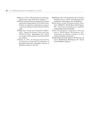 24  

E l E m p r e n d i m i e n t o e n A m é r i c a La t i n a	

Shiller, R. S. 2013. “Why Innovation Is Still Capitalism’s Star.” New York Times, August 17.
UNESCO (United Nations Educational, Scientific
and Cultural Organization). 2013. Data Center,
Institute for Statistics. http://stats.uis.unesco
.org/unesco/ReportFolders/ReportFolders
.aspx.
USPTO (U.S. Patent and Trademark Office).
2012. “Patents by Country, State, and Year:
All Patent Types.” Washington, DC. http://
www.uspto.gov/web/offices/ac/ido/oeip/taf
/cst_all.htm.
Vollrath, T. 1991. “A Theoretical Evaluation
of Alternative Trade Intensity Measures of
Revealed Comparative Advantage.” Review of
World Economics 2: 265–80.

World Bank. 2013. Doing Business 2013: Smarter
Regulations for Small and Medium- Size
Enterprises. Washington, DC: World Bank.
World Bank Group Entrepreneurship Snapshots (WBGES). World Bank, Washington,
DC . http://w w w.doingbusiness.org /data
/exploretopics/entrepreneurship.
World D evelopment I nd ic ators (base de
datos). World Bank, Washing ton, DC .
ht t p: //data.worldba n k.org /data- catalog
/world-development-indicators.
World Integrated Trade Solution (WITS) (base de
datos). World Bank, Washington, DC. http://
wits.worldbank.org/wits/.

 