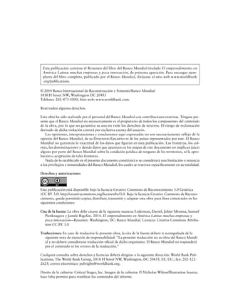 Esta publicación contiene el Resumen del libro del Banco Mundial titulado El emprendimiento en
América Latina: muchas empresas y poca innovación, de próxima aparición. Para encargar ejemplares del libro completo, publicado por el Banco Mundial, diríjanse al sitio web www.worldbank
.org/publications.
© 2014 Banco Internacional de Reconstrucción y Fomento/Banco Mundial
1818 H Street NW, Washington DC 20433
Teléfono: 202-473-1000; Sitio web: www.worldbank.com.
Reservados algunos derechos.
Esta obra ha sido realizada por el personal del Banco Mundial con contribuciones externas. Téngase presente que el Banco Mundial no necesariamente es el propietario de todos los componentes del contenido
de la obra, por lo que no garantiza su uso no viole los derechos de terceros. El riesgo de reclamación
derivado de dicha violación correrá por exclusiva cuenta del usuario.
Las opiniones, interpretaciones y conclusiones aquí expresadas no son necesariamente reflejo de la
opinión del Banco Mundial, de su Directorio Ejecutivo ni de los países representados por este. El Banco
Mundial no garantiza la exactitud de los datos que figuran en esta publicación. Las fronteras, los colores, las denominaciones y demás datos que aparecen en los mapas de este documento no implican juicio
alguno por parte del Banco Mundial sobre la condición jurídica de ninguno de los territorios, ni la aprobación o aceptación de tales fronteras.
Nada de lo establecido en el presente documento constituirá o se considerará una limitación o renuncia
a los privilegios e inmunidades del Banco Mundial, los cuales se reservan específicamente en su totalidad.
Derechos y autorizaciones

Esta publicación está disponible bajo la licencia Creative Commons de Reconocimiento 3.0 Genérica
(CC BY 3.0) http://creativecommons.org/licenses/by/3.0. Bajo la licencia Creative Commons de Reconocimiento, queda permitido copiar, distribuir, transmitir y adaptar esta obra para fines comerciales en las
siguientes condiciones:
Cita de la fuente: La obra debe citarse de la siguiente manera: Lederman, Daniel, Julián Messina, Samuel
Pienknagura y Jamele Rigolini. 2014. El emprendimiento en América Latina: muchas empresas y
poca innovación—Resumen. Washington, DC: Banco Mundial. Licencia: Creative Commons Attribution CC BY 3.0
Traducciones: En caso de traducirse la presente obra, la cita de la fuente deberá ir acompañada de la
siguiente nota de exención de responsabilidad: “La presente traducción no es obra del Banco Mundial y no deberá considerarse traducción oficial de dicho organismo. El Banco Mundial no responderá
por el contenido ni los errores de la traducción.”
Cualquier consulta sobre derechos y licencias deberá dirigirse a la siguiente dirección: World Bank Publications, The World Bank Group, 1818 H Street NW, Washington, DC 20433, EE. UU.; fax: 202-5222625; correo electrónico: pubrights@worldbank.org.
Diseño de la cubierta: Critical Stages, Inc. Imagen de la cubierta: © Nicholas Wilton/Illustration Source;
hace falta permiso para reutilizar los contenidos del informe.

 