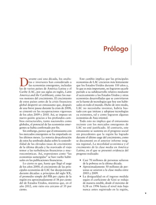 Prólogo

D

urante casi una década, los analistas e inversores han considerado a
las economías emergentes, incluidas
las de varios países de América Latina y el
Caribe (LAC, por sus siglas en inglés, Latin
America and the Caribbean), como los nuevos motores del crecimiento. El crecimiento
de estos países antes de la crisis financiera
global despertó un entusiasmo que, después
de una breve pausa durante la crisis de 2008,
se cimentó en las recuperaciones vigorosas
de los años 2009 y 2010. Así, se impuso un
nuevo guión: gracias a los profundos cambios estructurales, tanto nacionales como
globales, el potencial de las economías emergentes se había confirmado por fin.
Sin embargo, parece que el entusiasmo con
los mercados emergentes se ha empañado en
los últimos meses. La notoria desaceleración
de estos ha sembrado dudas sobre la sostenibilidad de las elevadas tasas de crecimiento
de la última década y ha reavivado el viejo
temor a las turbulencias financieras y macroeconómicas. Así, expresiones como “las
economías sumergidas” se han vuelto habituales en las publicaciones financieras.
Lo cierto es que, hasta que llegó el auge
de los años 2000, el crecimiento de las principales economías de LAC fue decepcionante
durante décadas: a principios del siglo XX,
el promedio simple del PIB per cápita de la
región era aproximadamente el 38 por ciento
del de Estados Unidos, mientras que, en el
año 2012, este ratio era cercano al 35 por
ciento.

Este cambio implica que las principales
economías de LAC crecieron más lentamente
que los Estados Unidos durante 110 años y,
lo que es más importante, no lograron sacarle
partido a su subdesarrollo relativo mediante
el acercamiento a los Estados Unidos y otras
economías desarrolladas que se convirtieron
en la fuente de tecnologías que hoy son habituales en todo el mundo. Dicho de otro modo,
LAC no necesitaba inventar, habría bastado con que imitase y adoptase tecnologías
ya existentes, tal y como lograron algunas
economías de Asia oriental.
Todo esto no implica que el entusiasmo
reciente con los mercados emergentes de
LAC no esté justificado. Al contrario, este
entusiasmo se sustenta en el progreso social
sin precedentes que la región ha logrado
durante el último auge del crecimiento, como
se documentó en el anterior informe insignia regional, La movilidad económica y el
crecimiento de la clase media en América
Latina, en el que se presentó evidencia del
progreso realizado:
•	 Casi 70 millones de personas salieron
de la pobreza en la última década.
•	 Aproximadamente 50 millones de personas se unieron a la clase media entre
2003 y 2009.
•	 La desigualdad en el ingreso medida
según el coeficiente de Gini se redujo
de manera estable, desde el máximo de
0,58 en 1996 hasta el nivel más bajo
nunca antes registrado en la región,

		v

 