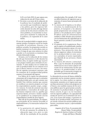 vi  P r ó l o g o 	

0,52, en el año 2011, lo que supuso una
reducción de más del 10 por ciento.
•	 En torno a un tercio de la reducción de
la pobreza fue el resultado de políticas sociales que transfirieron ingresos
a los pobres, pero los ingresos laborales durante los años del auge dieron
cuenta de los dos tercios restantes. En
otras palabras, el crecimiento es necesario para mantener la reducción de
la pobreza y la expansión de la clase
media.

estandarizadas. Por ejemplo, LAC tiene
un déficit histórico de ingenieros que se
remonta al menos hasta principios del
siglo XX.
•	 La mejora de la logística y la infraestructura. La modernización de los
puertos, el transporte y las aduanas
puede proporcionar una ventaja competitiva a los productos de la región.
El déficit actual de infraestructuras
también se debe abordar para terminar
con las limitaciones de capacidad que se
hacen patentes cuando el crecimiento
es bajo.
•	 El aumento de la competencia. Pese a
que la región se ha globalizado, muchas
industrias permanecen ajenas a la competencia. Esta protección tiene dos
efectos negativos: reduce el crecimiento
de la productividad en estos sectores y perjudica al sector exportador,
que depende de sus servicios y bienes
intermedios.
•	 La mejora del entorno contractual.
Pese a que los derechos de propiedad
intelectual no son el único aspecto relevante de las instituciones locales que
afectan a la productividad, es poco
probable que la innovación arraigue sin
que exista la protección adecuada.

El reto de la productividad es urgente precisamente porque el progreso social ha estado
vinculado al crecimiento. Gracias a las
políticas actuales, los programas sociales se
podrán mantener en el corto plazo, pero se
corre el riesgo de que estas mejoras se echen
a perder si el crecimiento se mantiene bajo
durante demasiado tiempo.
Así pues, con la reducción de los vientos
de cola que favorecieron a LAC durante los
últimos años, la región tendrá que recurrir
a sus propios medios para estimular el crecimiento. Y estos medios son en verdad uno
solo: la productividad. En un contexto en el
que el ahorro interno es escaso y las entradas de capitales extranjeros amainan, solo
los aumentos de la productividad podrán
sostener el crecimiento del ingreso.
Los líderes de la región son plenamente
conscientes de lo importante que es estimular
la productividad, pero ¿en qué consiste esta
batalla? Este informe sostiene que consiste
en establecer un entorno propicio en el que
los emprendedores puedan surgir, competir e innovar. Se trata de construir una clase
emprendedora e innovadora de modo que
las mejores empresas (esto es, aquellas que
exportan bienes, servicios e incluso capital)
ya no palidezcan en comparación con los
emprendedores estrella de otros lugares.
Más allá de las generalidades, los elementos principales de un entorno favorable al
emprendimiento y la innovación incluyen los
siguientes:

La demanda de servicios de buena calidad ha
aumentado con las recientes mejoras sociales
de la región. Las clases medias no esperan
únicamente aumentos en el ingreso para que
sus hijos presencien incluso más progresos en
el futuro, sino también mejoras de los servicios públicos para las generaciones actuales.
Al aumentar la productividad, el ingreso
futuro crecerá, lo que a su vez incrementará los ingresos públicos y la capacidad del
estado de invertir en el suministro de servicios. Con el paso del tiempo, si ganamos la
batalla de la productividad, entraremos en
un círculo virtuoso de sectores públicos más
fuertes, crecimiento mayor y oportunidades
para todos.

•	 La generación de capital humano.
El reto de aumentar la calidad de la
educación sigue vivo, pero va más
allá de los resultados de las pruebas

Augusto de la Torre, Economista Jefe
Hasan Tuluy, Vicepresidente
Región de América Latina y el Caribe
Grupo del Banco Mundial

 