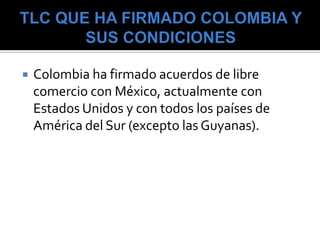    Colombia ha firmado acuerdos de libre
    comercio con México, actualmente con
    Estados Unidos y con todos los países de
    América del Sur (excepto las Guyanas).
 