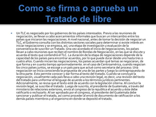    Un TLC es negociado por los gobiernos de los países interesados. Previo a las reuniones de
    negociación, se llevan a cabo acercamientos informales que buscan un intercambio entre los
    países que iniciaron las negociaciones. A nivel nacional, antes de tomar la decisión de negociar un
    TLC, el Gobierno consulta con los distintos sectores sociales para determinar si existe interés en
    iniciar negociaciones y se empieza, así, una etapa de investigación y evaluación de la
    conveniencia de suscribir un Tratado. Una vez acordado el inicio de negociaciones, los países
    llevan a cabo reuniones que reciben el nombre de Rondas de Negociación, en las que se discute y
    acuerda el texto que contendrá el TLC. La duración de la etapa de negociaciones depende de la
    capacidad de los países para encontrar acuerdos, por lo que puede durar desde uno hasta tres o
    cuatro años. Cuando inician las negociaciones, los países acuerdan qué temas se negociaran, de
    que forma y en cuanto tiempo aproximadamente. en el caso de Centroamérica, cuando negocian
    los cinco países juntos, se escoge a un país para que actué como secretaria del proceso. Una
    negociación se inicia conociendo la propuesta de una de las partes y luego la contrapropuesta de
    la otra parte. Esto permite conocer y dar forma al texto del tratado. Cuando se concluye la
    negociación, usualmente cada país lleva a cabo una revisión legal, es decir, una revisión del texto
    del tratado para uniformar el lenguaje de acuerdo a los términos jurídicos pertinentes.
    Adicionalmente, se revisa que el texto esté de acuerdo con la legislación interna. Al concluir la
    revisión legal, se suscribe el tratado. Luego de suscrito, el presidente de Guatemala, a través del
    ministerio de relaciones exteriores, envía al congreso de la republica el acuerdo y éste debe
    ratificarlo o rechazarlo. Al ser aprobado por el congreso, el presidente del Guatemala debe
    sancionar y publicar el tratado, así como proceder al envió de documento de ratificación a los
    demás países miembros y al organismo en donde se depositó el tratado.
 