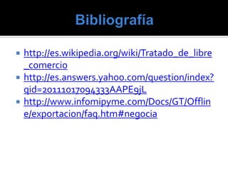    http://es.wikipedia.org/wiki/Tratado_de_libre
    _comercio
   http://es.answers.yahoo.com/question/index?
    qid=20111017094333AAPE9jL
   http://www.infomipyme.com/Docs/GT/Offlin
    e/exportacion/faq.htm#negocia
 