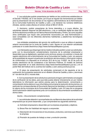 Boletín Oficial de Castilla y León
Núm. 240                             Viernes, 14 de diciembre de 2012                            Pág. 75271

              2. Las solicitudes podrán presentarse por telefax en las condiciones establecidas en
       el Decreto 118/2002, de 31 de octubre, por el que se regulan las transmisiones por telefax
       para la presentación de documentos en los registros administrativos de la Administración
       de la Comunidad Autónoma de Castilla y León, y se declaran los números telefónicos
       oficiales, siendo a tales efectos el número oficial el 983.41.09.55.
              3. Asimismo, podrán presentarse de forma telemática y a cuyos efectos, los
       solicitantes deberán disponer de DNI electrónico, o de un certificado digital de clase 2CA
       de firma electrónica emitido por la Fábrica Nacional de Moneda y Timbre, así como aquellos
       otros certificados que hayan sido previamente reconocidos por esta Administración y
       sean compatibles con los diferentes elementos habilitantes y plataformas tecnológicas
       corporativas.
             Las entidades prestadoras del servicio de certificación a que se refiere el apartado
       anterior reconocidas por la Junta de Castilla y León, figuran en una relación actualizada
       publicada en la sede electrónica (htpp://www.tramitacastillayleon.jcyl.es).
             Los interesados que dispongan de los medios indicados podrán cursar sus solicitudes,
       junto con la documentación complementaria (memoria de la actividad empresarial a
       desarrollar) que se digitalizará y aportará como archivos anexos a la solicitud, a través del
       registro electrónico de la Administración de la Comunidad de Castilla y León, sin perjuicio
       de la posibilidad de requerir al particular la exhibición del documento o información original,
       de conformidad a lo dispuesto en el artículo 35.2 de la Ley 11/2007, de 22 de junio de
       acceso electrónico de los ciudadanos a los Servicios Públicos. El modelo de solicitud
       estará disponible en la sede electrónica (htpp://www.tramitacastillayleon.jcyl.es) y en el
       portal Web del Instituto de la Juventud de Castilla y León (www.juventud.jcyl.es).
             4. El plazo de presentación de solicitudes comenzará el día siguiente al de la
       publicación de la presente resolución en el «Boletín Oficial de Castilla y León» y terminará
       el 1 de abril de 2013, incluido éste.
             5. Con la presentación de la solicitud se autorizará al órgano administrativo encargado
       de la verificación de los datos, para que éste pueda obtener directamente y/o por medios
       telemáticos la información que estime precisa para la determinación, conocimiento y
       comprobación de los datos en cuya virtud deba pronunciarse la resolución de los premios, en
       particular los correspondientes al Documento Nacional de Identidad y al empadronamiento
       en alguno de los municipios de la Comunidad de Castilla y León. En caso de no otorgarse
       dicha autorización deberá aportarse junto con la solicitud la documentación acreditativa de
       dichos datos.
             Quinto.– Documentación complementaria.
            1. Las solicitudes deberán ir acompañadas de una Memoria descriptiva de la actividad
       empresarial que se prevé desarrollar, y que comprenderá los siguientes extremos:
             a) 	Actividad empresarial a desarrollar por la empresa proyectada y objetivos.
             b) 	Breve Plan de Viabilidad del negocio a emprender.
             c) 	Descripción de innovaciones en los procesos, productos y servicios que ofrecería
                 la empresa.
             d) 	Previsión de puestos de trabajo a crear y evolución prevista.




CV: BOCYL-D-14122012-13
 
