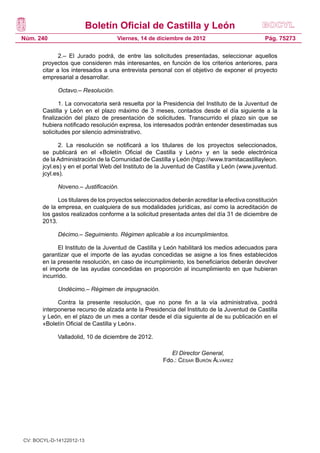 Boletín Oficial de Castilla y León
Núm. 240                            Viernes, 14 de diciembre de 2012                           Pág. 75273

              2.– El Jurado podrá, de entre las solicitudes presentadas, seleccionar aquellos
       proyectos que consideren más interesantes, en función de los criterios anteriores, para
       citar a los interesados a una entrevista personal con el objetivo de exponer el proyecto
       empresarial a desarrollar.

             Octavo.– Resolución.

              1. La convocatoria será resuelta por la Presidencia del Instituto de la Juventud de
       Castilla y León en el plazo máximo de 3 meses, contados desde el día siguiente a la
       finalización del plazo de presentación de solicitudes. Transcurrido el plazo sin que se
       hubiera notificado resolución expresa, los interesados podrán entender desestimadas sus
       solicitudes por silencio administrativo.

             2. La resolución se notificará a los titulares de los proyectos seleccionados,
       se publicará en el «Boletín Oficial de Castilla y León» y en la sede electrónica
       de la Administración de la Comunidad de Castilla y León (htpp://www.tramitacastillayleon.
       jcyl.es) y en el portal Web del Instituto de la Juventud de Castilla y León (www.juventud.
       jcyl.es).

             Noveno.– Justificación.

             Los titulares de los proyectos seleccionados deberán acreditar la efectiva constitución
       de la empresa, en cualquiera de sus modalidades jurídicas, así como la acreditación de
       los gastos realizados conforme a la solicitud presentada antes del día 31 de diciembre de
       2013.

             Décimo.– Seguimiento. Régimen aplicable a los incumplimientos.

             El Instituto de la Juventud de Castilla y León habilitará los medios adecuados para
       garantizar que el importe de las ayudas concedidas se asigne a los fines establecidos
       en la presente resolución, en caso de incumplimiento, los beneficiarios deberán devolver
       el importe de las ayudas concedidas en proporción al incumplimiento en que hubieran
       incurrido.

             Undécimo.– Régimen de impugnación.

             Contra la presente resolución, que no pone fin a la vía administrativa, podrá
       interponerse recurso de alzada ante la Presidencia del Instituto de la Juventud de Castilla
       y León, en el plazo de un mes a contar desde el día siguiente al de su publicación en el
       «Boletín Oficial de Castilla y León».

             Valladolid, 10 de diciembre de 2012.

                                                         El Director General,
                                                      Fdo.: César Burón Álvarez




CV: BOCYL-D-14122012-13
 