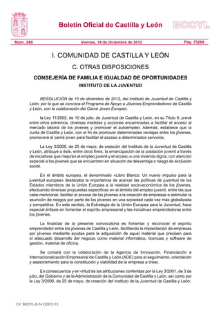 Boletín Oficial de Castilla y León

Núm. 240                            Viernes, 14 de diciembre de 2012                           Pág. 75269


                   I. COMUNIDAD DE CASTILLA Y LEÓN
                               C. OTRAS DISPOSICIONES
           CONSEJERÍA DE FAMILIA E IGUALDAD DE OPORTUNIDADES
                                   INSTITUTO DE LA JUVENTUD

            RESOLUCIÓN de 10 de diciembre de 2012, del Instituto de Juventud de Castilla y
       León, por la que se convoca el Programa de Apoyo a Jóvenes Emprendedores de Castilla
       y León, con la colaboración del Carné Joven Europeo.

             la Ley 11/2002, de 10 de julio, de Juventud de Castilla y León, en su Titulo II, prevé
       entre otros extremos, diversas medidas y acciones encaminadas a facilitar el acceso al
       mercado laboral de los jóvenes y promover el autoempleo. Además, establece que la
       Junta de Castilla y León, con el fin de promover determinadas ventajas entre los jóvenes,
       promoverá el carné joven para facilitar el acceso a determinados servicios.

             La Ley 3/2006, de 25 de mayo, de creación del Instituto de la Juventud de Castilla
       y León, atribuye a éste, entre otros fines, la emancipación de la población juvenil a través
       de iniciativas que mejoren el empleo juvenil y el acceso a una vivienda digna, con atención
       especial a los jóvenes que se encuentren en situación de desventaja o riesgo de exclusión
       social.

             En el ámbito europeo, el denominado «Libro Blanco: Un nuevo impulso para la
       juventud europea» destacaba la importancia de acercar las políticas de juventud de los
       Estados miembros de la Unión Europea a la realidad socio-económica de los jóvenes,
       efectuando diversas propuestas especificas en el ámbito del empleo juvenil, entre las que
       cabe mencionar, facilitar el acceso de los jóvenes a la creación de empresas o estimular la
       asunción de riesgos por parte de los jóvenes en una sociedad cada vez más globalizada
       y competitiva. En este sentido, la Estrategia de la Unión Europea para la Juventud, hace
       especial énfasis en fomentar el espíritu empresarial y las iniciativas emprendedoras entre
       los jóvenes.

             La finalidad de la presente convocatoria es fomentar y reconocer el espíritu
       emprendedor entre los jóvenes de Castilla y León, facilitando la implantación de empresas
       por jóvenes mediante ayudas para la adquisición de aquel material que precisen para
       el adecuado desarrollo del negocio como material informático, licencias y software de
       gestión, material de oficina.

             Se contará con la colaboración de la Agencia de Innovación, Financiación e
       Internacionalización Empresarial de Castilla y León (ADE) para el seguimiento, orientación
       y asesoramiento para la constitución y viabilidad de la empresa a crear.

               En consecuencia y en virtud de las atribuciones conferidas por la Ley 3/2001, de 3 de
       julio, del Gobierno y de la Administración de la Comunidad de Castilla y León, así como por
       la Ley 3/2006, de 25 de mayo, de creación del Instituto de la Juventud de Castilla y León,




CV: BOCYL-D-14122012-13
 