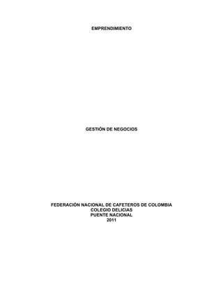 EMPRENDIMIENTO




            GESTIÓN DE NEGOCIOS




FEDERACIÓN NACIONAL DE CAFETEROS DE COLOMBIA
              COLEGIO DELICIAS
              PUENTE NACIONAL
                    2011
 