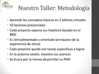 Nuestro Taller: Metodología
• Aprende los conceptos básicos en 2 talleres virtuales
• 10 Sesiones presenciales
• Cada proyecto expone sus hipótesis basado en el
BMC
• Es retroalimentado y orientado (enriquece de la
experiencia de otros)
• Cada proyecto queda con tareas especificas a lograr
• En la próxima sesión, muestra sus avances
• Se busca por lo menos desarrollar su PMV
 
