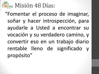 Misión 48 Días:
“Fomentar el proceso de imaginar,
soñar y hacer introspección, para
ayudarle a Usted a encontrar su
vocación y su verdadero camino, y
convertir eso en un trabajo diario
rentable lleno de significado y
propósito”
 