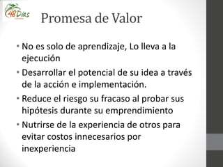 Promesa de Valor
• No es solo de aprendizaje, Lo lleva a la
ejecución
• Desarrollar el potencial de su idea a través
de la acción e implementación.
• Reduce el riesgo su fracaso al probar sus
hipótesis durante su emprendimiento
• Nutrirse de la experiencia de otros para
evitar costos innecesarios por
inexperiencia
 
