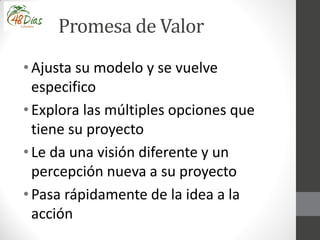 Promesa de Valor
• Ajusta su modelo y se vuelve
especifico
• Explora las múltiples opciones que
tiene su proyecto
• Le da una visión diferente y un
percepción nueva a su proyecto
• Pasa rápidamente de la idea a la
acción
 
