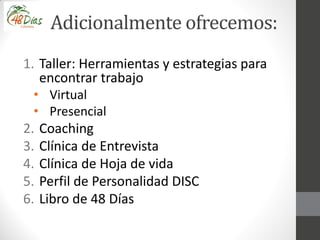 Adicionalmente ofrecemos:
1. Taller: Herramientas y estrategias para
encontrar trabajo
• Virtual
• Presencial
2. Coaching
3. Clínica de Entrevista
4. Clínica de Hoja de vida
5. Perfil de Personalidad DISC
6. Libro de 48 Días
 
