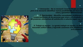 
 7. Innovación.- No es necesario inventar lo que ya está
pero si es necesario identificar nuevas posibilidades de hacer las
cosas y garantizar diferenciación.
 8. Oportunidad.- Identifica necesidades, problemas y
comportamientos de las personas que viven a su alrededor y
de presentar alternativas de satisfacción o solución según sea el
caso.

9. Trabaja en equipo.- Le agrada trabajar en equipo, es decir
buscando unificar ideas y logrando consensos ante problemas
se le presenta.
 