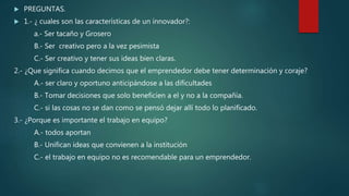  PREGUNTAS.
 1.- ¿ cuales son las características de un innovador?:
a.- Ser tacaño y Grosero
B.- Ser creativo pero a la vez pesimista
C.- Ser creativo y tener sus ideas bien claras.
2.- ¿Que significa cuando decimos que el emprendedor debe tener determinación y coraje?
A.- ser claro y oportuno anticipándose a las dificultades
B.- Tomar decisiones que solo beneficien a el y no a la compañía.
C.- si las cosas no se dan como se pensó dejar allí todo lo planificado.
3.- ¿Porque es importante el trabajo en equipo?
A.- todos aportan
B.- Unifican ideas que convienen a la institución
C.- el trabajo en equipo no es recomendable para un emprendedor.
 