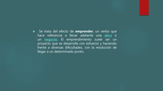  Se trata del efecto de emprender, un verbo que
hace referencia a llevar adelante una obra o
un negocio. El emprendimiento suele ser un
proyecto que se desarrolla con esfuerzo y haciendo
frente a diversas dificultades, con la resolución de
llegar a un determinado punto.
 