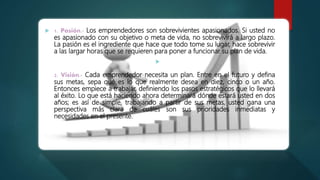  1. Pasión.- Los emprendedores son sobrevivientes apasionados. Si usted no
es apasionado con su objetivo o meta de vida, no sobrevivirá a largo plazo.
La pasión es el ingrediente que hace que todo tome su lugar, hace sobrevivir
a las largar horas que se requieren para poner a funcionar su plan de vida.

2. Visión.- Cada emprendedor necesita un plan. Entre en el futuro y defina
sus metas, sepa qué es lo que realmente desea en diez, cinco o un año.
Entonces empiece a trabajar, definiendo los pasos estratégicos que lo llevará
al éxito. Lo que está haciendo ahora determinará dónde estará usted en dos
años; es así de simple, trabajando a partir de sus metas, usted gana una
perspectiva más clara de cuáles son sus prioridades inmediatas y
necesidades en el presente.
 