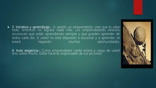  3. Iniciativa y aprendizaje.- Si siendo un emprendedor cree que lo sabe
todo, entonces no logrará nada más. Los emprendedores exitosos
reconocen que están aprendiendo siempre y que pueden aprender de
todos cada día. Si usted no está dispuesto a escuchar y a aprender, se
estará negando muchas oportunidades.
4. Auto exigencia.- Como emprendedor nadie estará a cargo de usted
sino usted mismo. Debe hacerse responsable de sus acciones.
 