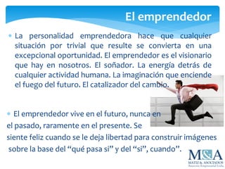  La personalidad emprendedora hace que cualquier
situación por trivial que resulte se convierta en una
excepcional oportunidad. El emprendedor es el visionario
que hay en nosotros. El soñador. La energía detrás de
cualquier actividad humana. La imaginación que enciende
el fuego del futuro. El catalizador del cambio.
El emprendedor
 El emprendedor vive en el futuro, nunca en
el pasado, raramente en el presente. Se
siente feliz cuando se le deja libertad para construir imágenes
sobre la base del “qué pasa si” y del “si”, cuando”.
 