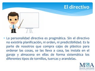  La personalidad directiva es pragmática. Sin el directivo
no existiría planificación, ni orden, ni predictibilidad. Es la
parte de nosotros que compra cajas de plástico para
ordenar las cosas, se las lleva a casa, las instala en el
garaje y almacena en ellas de forma sistemática los
diferentes tipos de tornillos, tuercas y arandelas.
El directivo
 