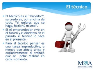  El técnico es el “hacedor”,
su credo es, por encima de
todo, “si quieres que se
haga, hazlo tú mismo”.
 Si el emprendedor vive en
el futuro y el directivo en el
pasado, el técnico lo hace
en el presente.
 Para el técnico pensar es
una tarea improductiva, a
menos que afecte única y
exclusivamente al trabajo
que se debe realizar en
cada momento.
El técnico
 