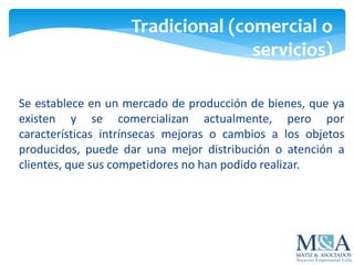 Se establece en un mercado de producción de bienes, que ya
existen y se comercializan actualmente, pero por
características intrínsecas mejoras o cambios a los objetos
producidos, puede dar una mejor distribución o atención a
clientes, que sus competidores no han podido realizar.
Tradicional (comercial o
servicios)
 