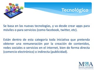Tecnológico
Se basa en las nuevas tecnologías, y va desde crear apps para
móviles o para servicios (como facebook, twitter, etc).
Están dentro de esta categoría toda iniciativa que pretenda
obtener una remuneración por la creación de contenidos,
redes sociales o servicios en el internet, bien de forma directa
(comercio electrónico) o indirecta (publicidad).
 