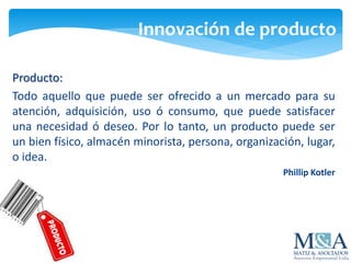 Innovación de producto
Producto:
Todo aquello que puede ser ofrecido a un mercado para su
atención, adquisición, uso ó consumo, que puede satisfacer
una necesidad ó deseo. Por lo tanto, un producto puede ser
un bien físico, almacén minorista, persona, organización, lugar,
o idea.
Phillip Kotler
 