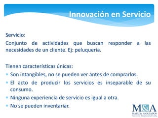 Innovación en Servicio
Servicio:
Conjunto de actividades que buscan responder a las
necesidades de un cliente. Ej: peluquería.
Tienen características únicas:
 Son intangibles, no se pueden ver antes de comprarlos.
 El acto de producir los servicios es inseparable de su
consumo.
 Ninguna experiencia de servicio es igual a otra.
 No se pueden inventariar.
 