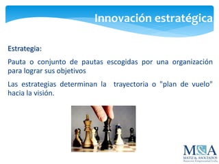 Innovación estratégica
Estrategia:
Pauta o conjunto de pautas escogidas por una organización
para lograr sus objetivos
Las estrategias determinan la trayectoria o "plan de vuelo"
hacia la visión.
 
