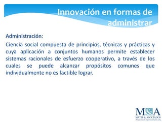 Innovación en formas de
administrar
Administración:
Ciencia social compuesta de principios, técnicas y prácticas y
cuya aplicación a conjuntos humanos permite establecer
sistemas racionales de esfuerzo cooperativo, a través de los
cuales se puede alcanzar propósitos comunes que
individualmente no es factible lograr.
 