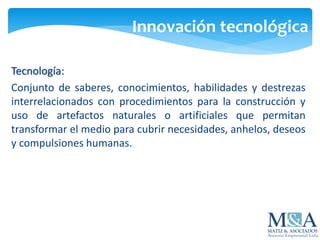 Innovación tecnológica
Tecnología:
Conjunto de saberes, conocimientos, habilidades y destrezas
interrelacionados con procedimientos para la construcción y
uso de artefactos naturales o artificiales que permitan
transformar el medio para cubrir necesidades, anhelos, deseos
y compulsiones humanas.
 