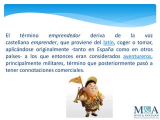 El término emprendedor deriva de la voz
castellana emprender, que proviene del latín, coger o tomar,
aplicándose originalmente -tanto en España como en otros
países- a los que entonces eran considerados aventureros,
principalmente militares, término que posteriormente pasó a
tener connotaciones comerciales.
 