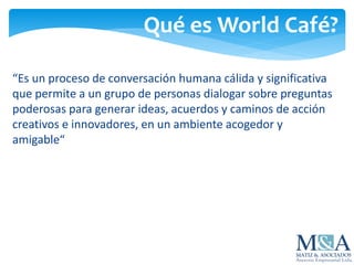 Qué es World Café?
“Es un proceso de conversación humana cálida y significativa
que permite a un grupo de personas dialogar sobre preguntas
poderosas para generar ideas, acuerdos y caminos de acción
creativos e innovadores, en un ambiente acogedor y
amigable“
 