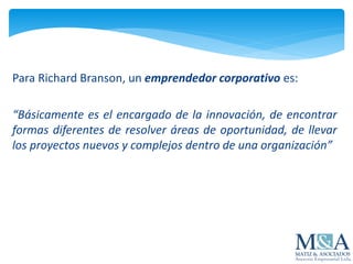 Para Richard Branson, un emprendedor corporativo es:
“Básicamente es el encargado de la innovación, de encontrar
formas diferentes de resolver áreas de oportunidad, de llevar
los proyectos nuevos y complejos dentro de una organización”
 