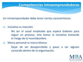 Competencias Intraemprendedoras
Un intraemprendedor debe tener ciertas características:
a) Iniciativa vs reacción:
No ser el usual empleado que espera órdenes para
seguir un proceso, sino tomar la iniciativa tomando
el riesgo de la incertidumbre.
a) Marca personal vs marca blanca:
Dejar de ser desapercibido y pasar a ser alguien
conocido dentro de la organización.
 