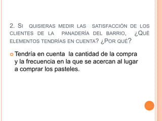 2. SI QUISIERAS MEDIR LAS SATISFACCIÓN DE LOS
CLIENTES DE LA   PANADERÍA DEL BARRIO,  ¿QUÉ
ELEMENTOS TENDRÍAS EN CUENTA? ¿POR QUÉ?

 Tendría en cuenta la cantidad de la compra
 y la frecuencia en la que se acercan al lugar
 a comprar los pasteles.
 