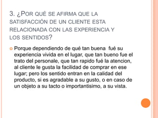 3. ¿POR QUÉ SE AFIRMA QUE LA
SATISFACCIÓN DE UN CLIENTE ESTA
RELACIONADA CON LAS EXPERIENCIA Y
LOS SENTIDOS?

   Porque dependiendo de qué tan buena fué su
    experiencia vivida en el lugar, que tan bueno fue el
    trato del personale, que tan rapido fué la atencion,
    al cliente le gusta la facilidad de comprar en ese
    lugar; pero los sentido entran en la calidad del
    producto, si es agradable a su gusto, o en caso de
    un objeto a su tacto o importantisimo, a su vista.
 
