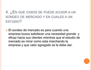 4. ¿EN QUE CASOS SE PUEDE ACUDIR A UN
SONDEO DE MERCADO Y EN CUALES A UN
ESTUDIO?

   El sondeo de mercado es para cuando una
    empresa busca satisfacer una necesidad grande y
    eficaz hacia sus clientes mientras que el estudio de
    mercado es mirar como esta marchando la
    empresa y que valor agregado se le debe dar.
 