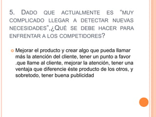 5. DADO QUE ACTUALMENTE ES “MUY
COMPLICADO LLEGAR A DETECTAR NUEVAS
NECESIDADES”,¿QUÉ SE DEBE HACER PARA
ENFRENTAR A LOS COMPETIDORES?

   Mejorar el producto y crear algo que pueda llamar
    más la atención del cliente, tener un punto a favor
    .que llame al cliente, mejorar la atención, tener una
    ventaja que diferencie éste producto de los otros, y
    sobretodo, tener buena publicidad
 