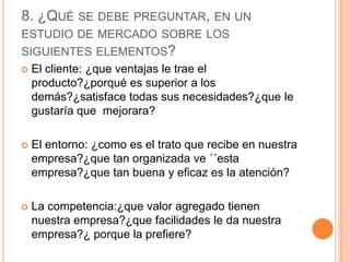 8. ¿QUÉ SE DEBE PREGUNTAR, EN UN
ESTUDIO DE MERCADO SOBRE LOS
SIGUIENTES ELEMENTOS?
 El cliente: ¿que ventajas le trae el
  producto?¿porqué es superior a los
  demás?¿satisface todas sus necesidades?¿que le
  gustaría que mejorara?

   El entorno: ¿como es el trato que recibe en nuestra
    empresa?¿que tan organizada ve ´´esta
    empresa?¿que tan buena y eficaz es la atención?

   La competencia:¿que valor agregado tienen
    nuestra empresa?¿que facilidades le da nuestra
    empresa?¿ porque la prefiere?
 
