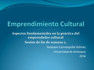 Aspectos	fundamentales	en	la	práctica	del	
emprendedor	cultural	
Sesión	de	ﬁn	de	semana	2.	
Gustavo	Carrasquilla	Gómez	
Universidad	de	An6oquia	
2016	
 