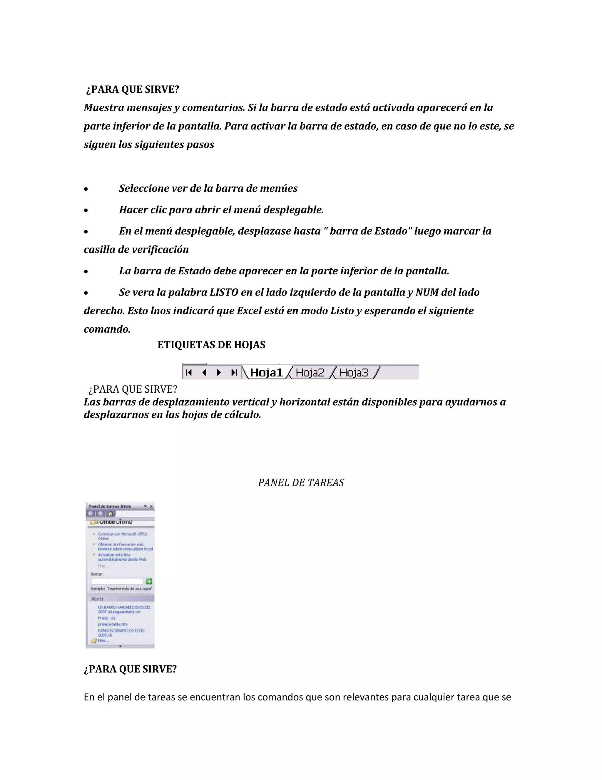 ¿PARA QUE SIRVE?
Muestra mensajes y comentarios. Si la barra de estado está activada aparecerá en la
parte inferior de la pantalla. Para activar la barra de estado, en caso de que no lo este, se
siguen los siguientes pasos

Seleccione ver de la barra de menúes
Hacer clic para abrir el menú desplegable.
En el menú desplegable, desplazase hasta " barra de Estado" luego marcar la
casilla de verificación
La barra de Estado debe aparecer en la parte inferior de la pantalla.
Se vera la palabra LISTO en el lado izquierdo de la pantalla y NUM del lado
derecho. Esto lnos indicará que Excel está en modo Listo y esperando el siguiente
comando.
ETIQUETAS DE HOJAS

¿PARA QUE SIRVE?
Las barras de desplazamiento vertical y horizontal están disponibles para ayudarnos a
desplazarnos en las hojas de cálculo.

PANEL DE TAREAS

¿PARA QUE SIRVE?
En el panel de tareas se encuentran los comandos que son relevantes para cualquier tarea que se

 